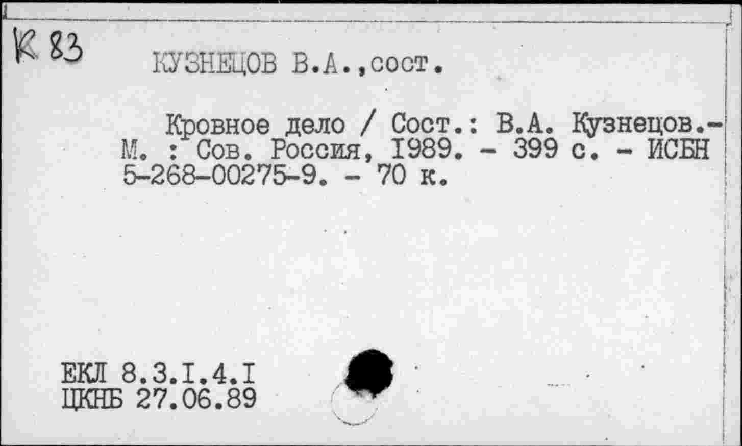 ﻿КУЗНЕЦОВ В.А.,сост.
Кровное дело / Сост.: В.А. Кузнецов.-М. : Сов. Россия, 1989. - 399 с. - ИСБН 5-268-00275-9. - 70 к.
ЕКЛ 8.3.1.4.1
ЦКНБ 27.06.89